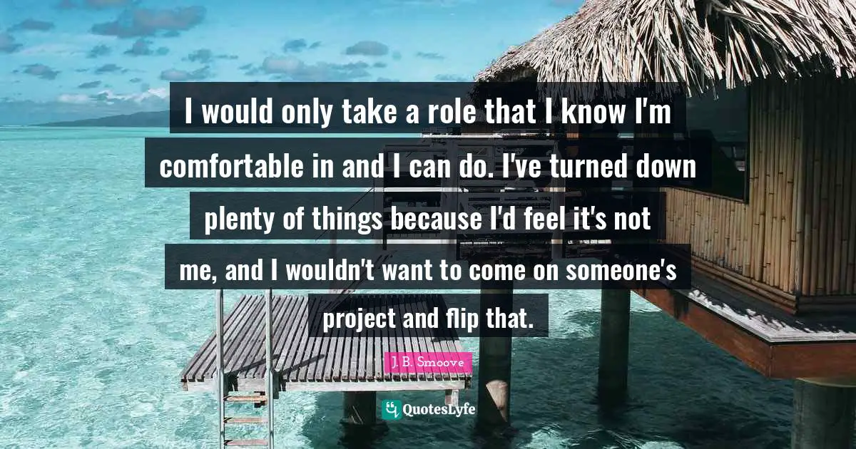 I would only take a role that I know I'm comfortable in and I can do. I've turned down plenty of things because I'd feel it's not me, and I wouldn't want to come on someone's project and flip that.