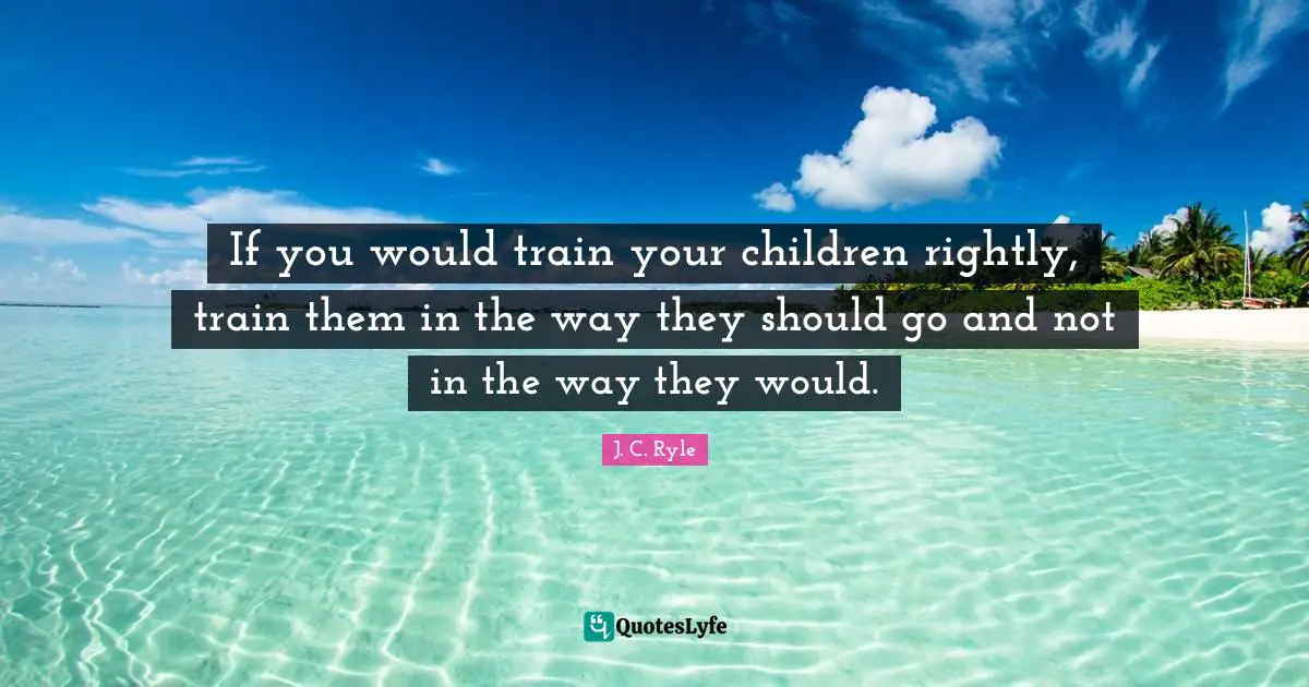 If you would train your children rightly, train them in the way they should go and not in the way they would.