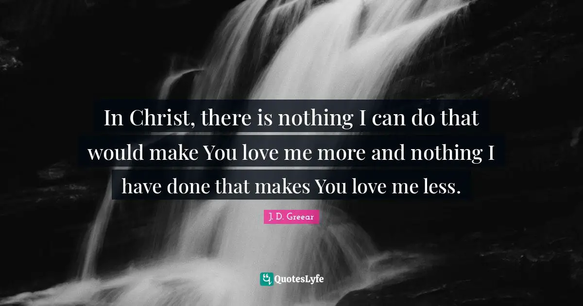 In Christ, there is nothing I can do that would make You love me more and nothing I have done that makes You love me less.