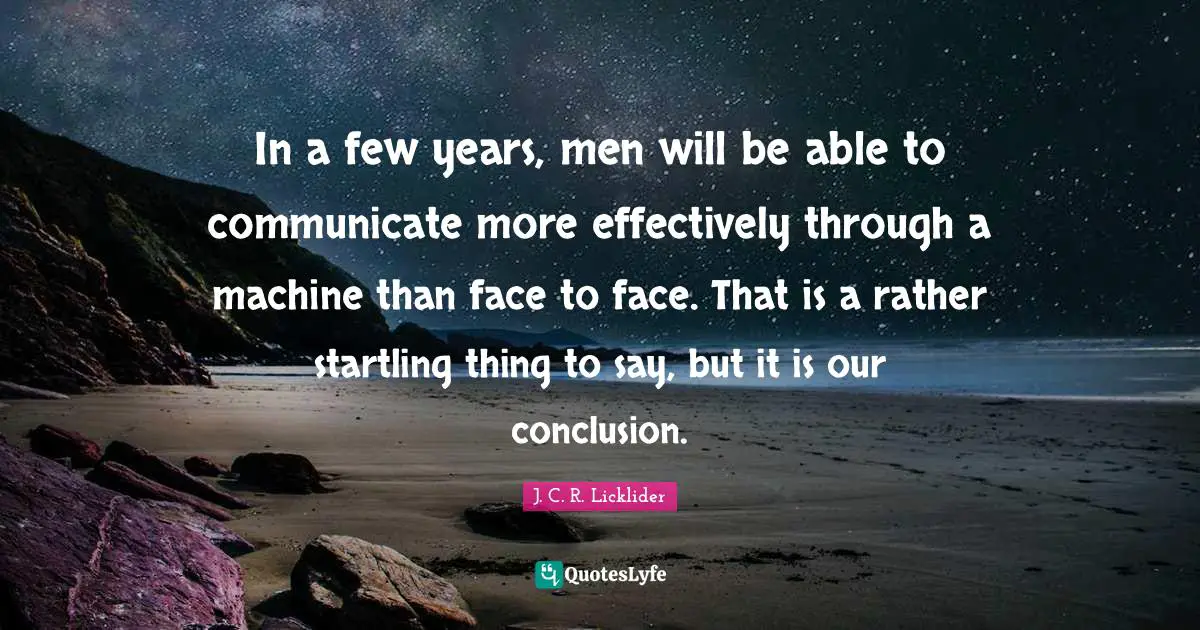 In a few years, men will be able to communicate more effectively through a machine than face to face. That is a rather startling thing to say, but it is our conclusion.