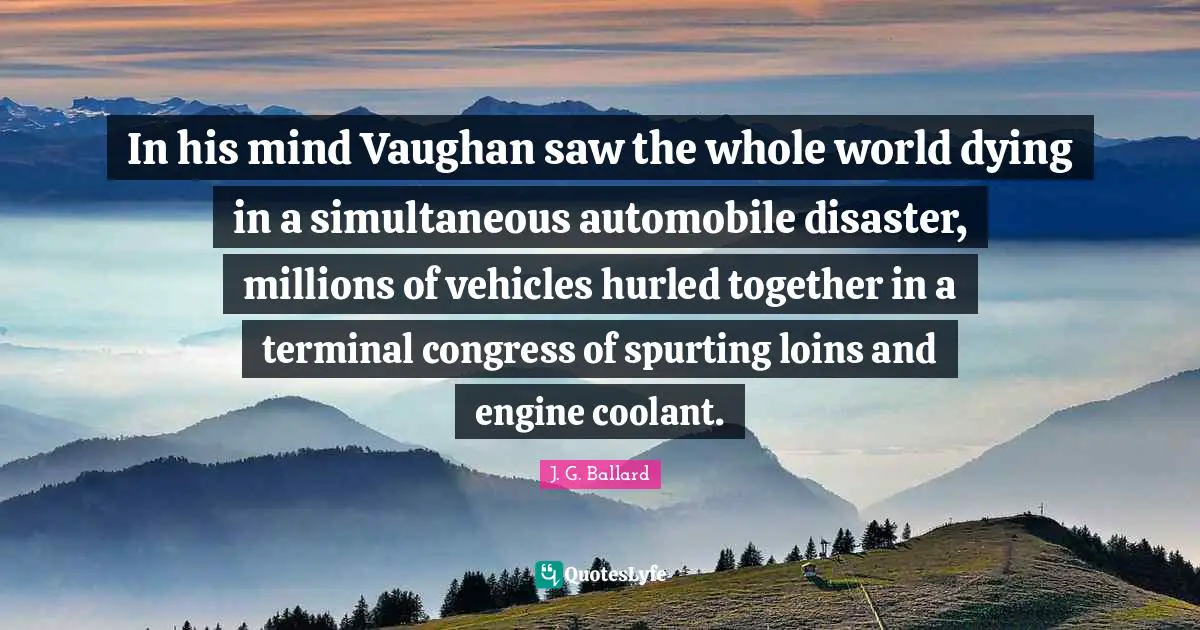 Automobile Quotes: "In his mind Vaughan saw the whole world dying in a simultaneous automobile disaster, millions of vehicles hurled together in a terminal congress of spurting loins and engine coolant."