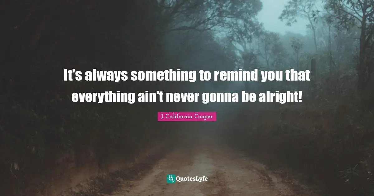 It's always something to remind you that everything ain't never gonna be alright!