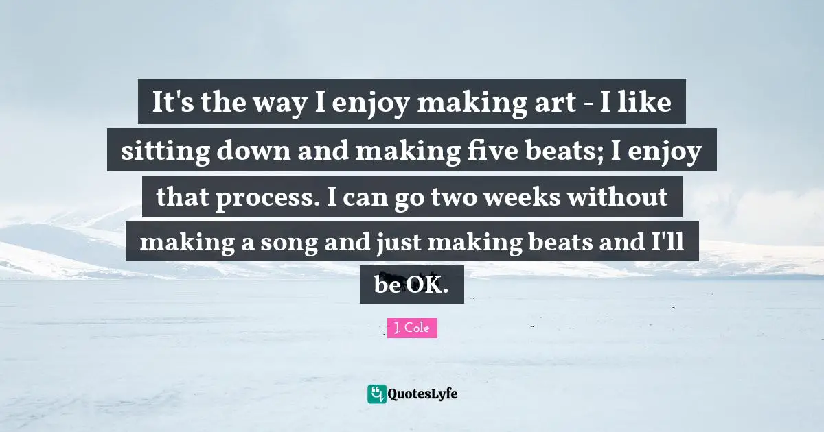 It's the way I enjoy making art - I like sitting down and making five beats; I enjoy that process. I can go two weeks without making a song and just making beats and I'll be OK.
