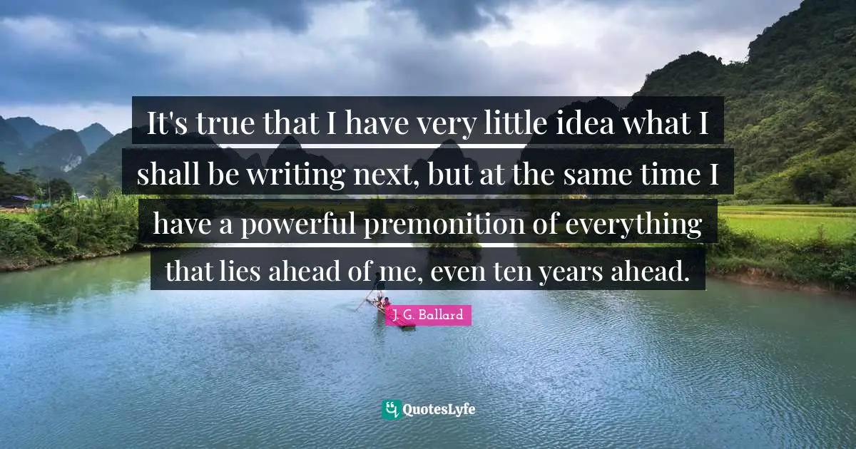 It's true that I have very little idea what I shall be writing next, but at the same time I have a powerful premonition of everything that lies ahead of me, even ten years ahead.