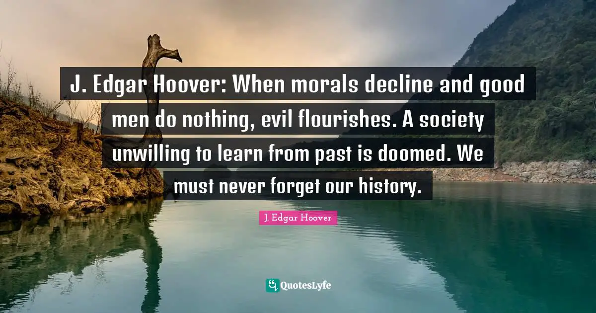 Society Quotes: "J. Edgar Hoover: When morals decline and good men do nothing, evil flourishes. A society unwilling to learn from past is doomed. We must never forget our history."