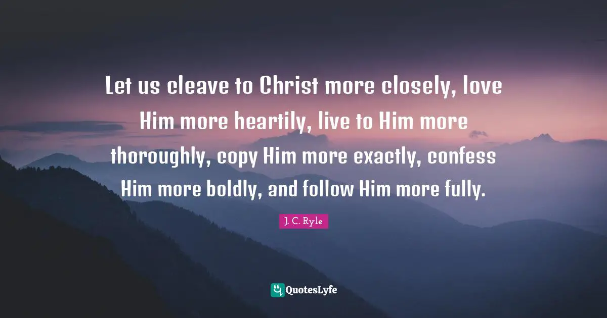 Let us cleave to Christ more closely, love Him more heartily, live to Him more thoroughly, copy Him more exactly, confess Him more boldly, and follow Him more fully.