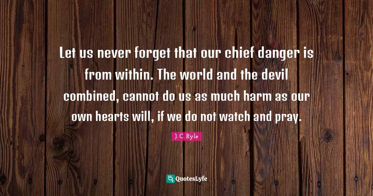 Let us never forget that our chief danger is from within. The world and the devil combined, cannot do us as much harm as our own hearts will, if we do not watch and pray.