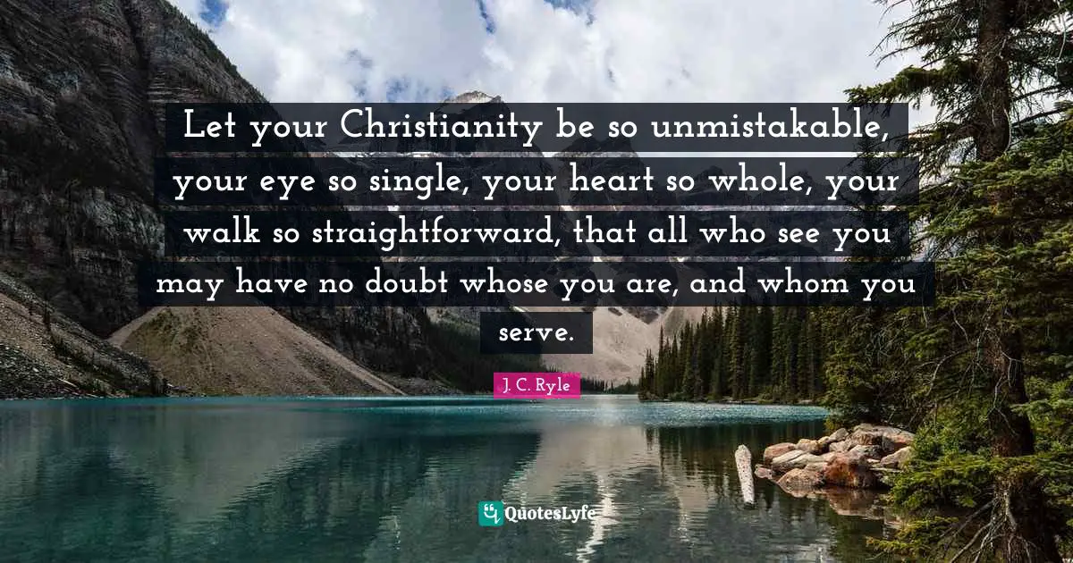 J. C. Ryle Quotes: Let your Christianity be so unmistakable, your eye so single, your heart so whole, your walk so straightforward, that all who see you may have no doubt whose you are, and whom you serve.