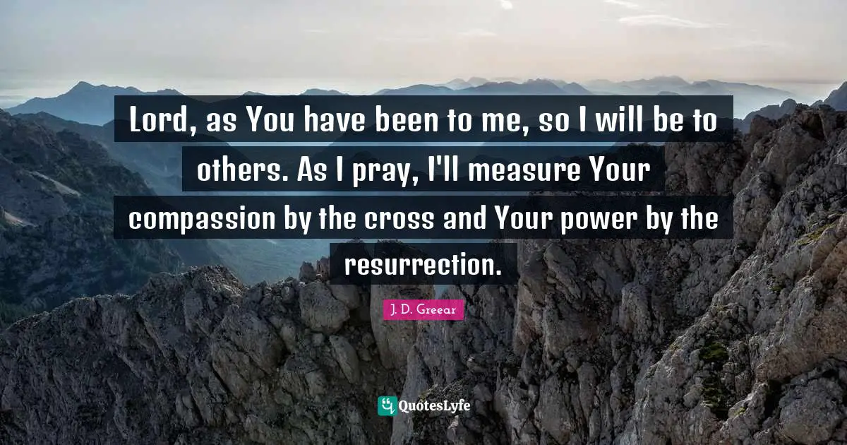 Lord, as You have been to me, so I will be to others. As I pray, I'll measure Your compassion by the cross and Your power by the resurrection.
