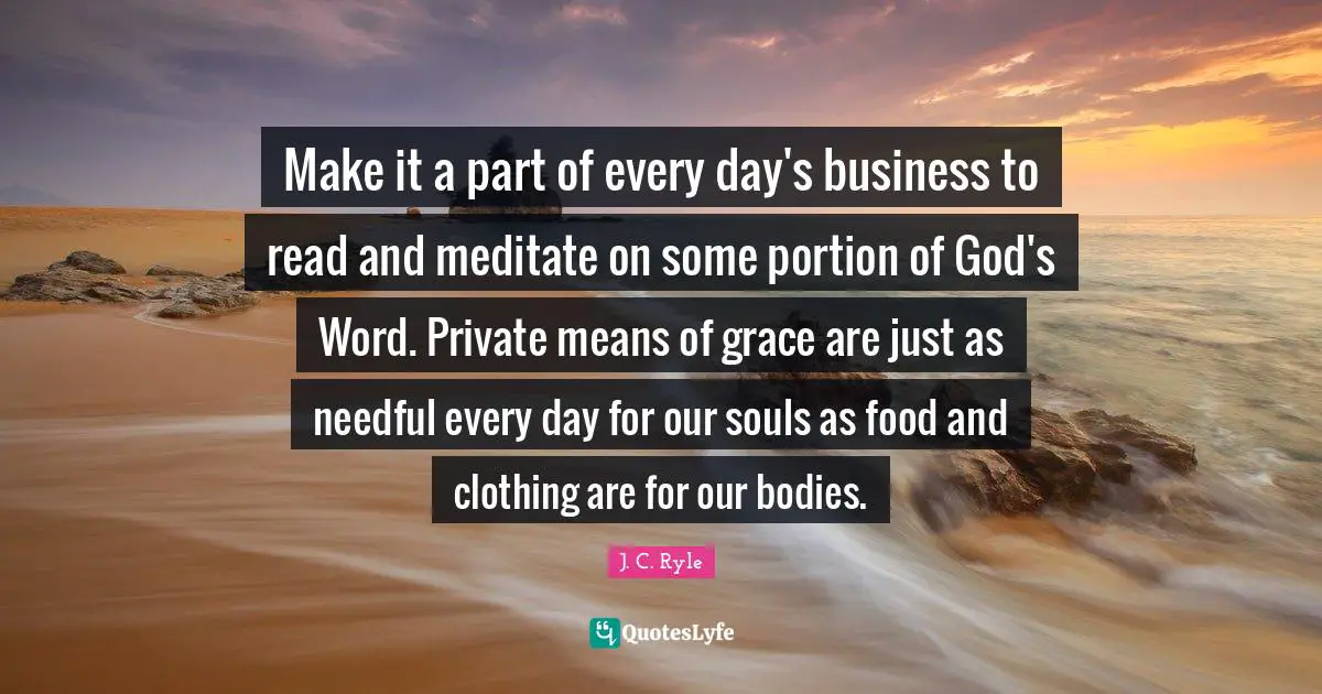 Make it a part of every day's business to read and meditate on some portion of God's Word. Private means of grace are just as needful every day for our souls as food and clothing are for our bodies.