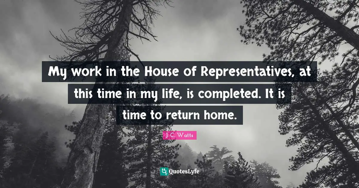 My work in the House of Representatives, at this time in my life, is completed. It is time to return home.