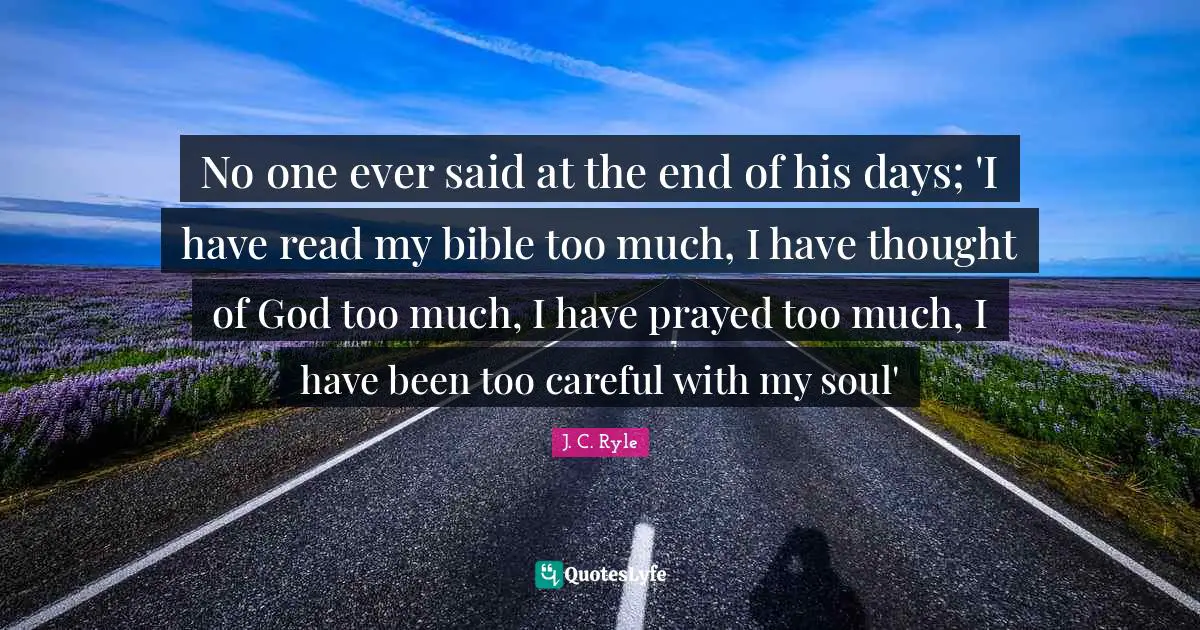 J. C. Ryle Quotes: No one ever said at the end of his days; 'I have read my bible too much, I have thought of God too much, I have prayed too much, I have been too careful with my soul'
