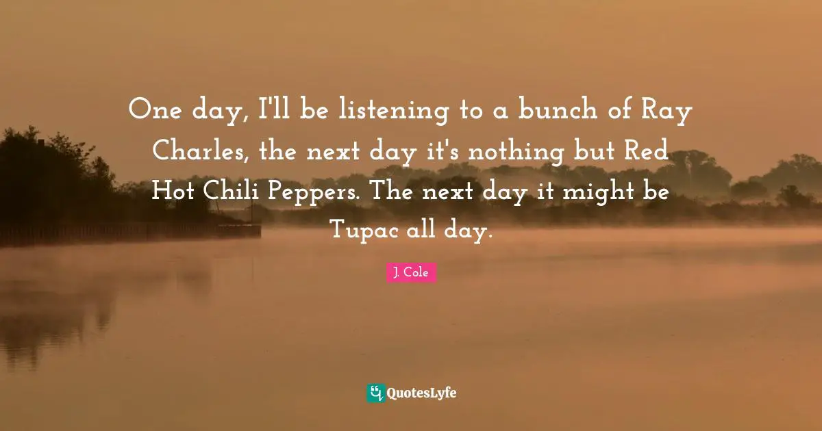 Next Day Quotes: "One day, I'll be listening to a bunch of Ray Charles, the next day it's nothing but Red Hot Chili Peppers. The next day it might be Tupac all day."