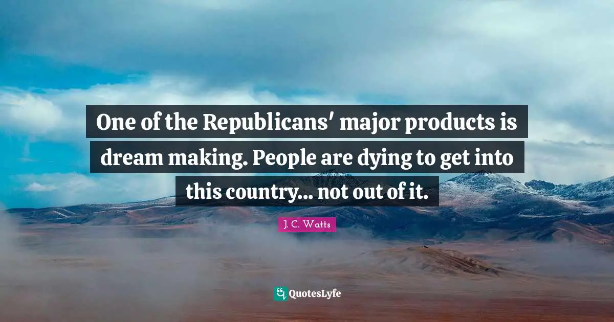One of the Republicans' major products is dream making. People are dying to get into this country... not out of it.