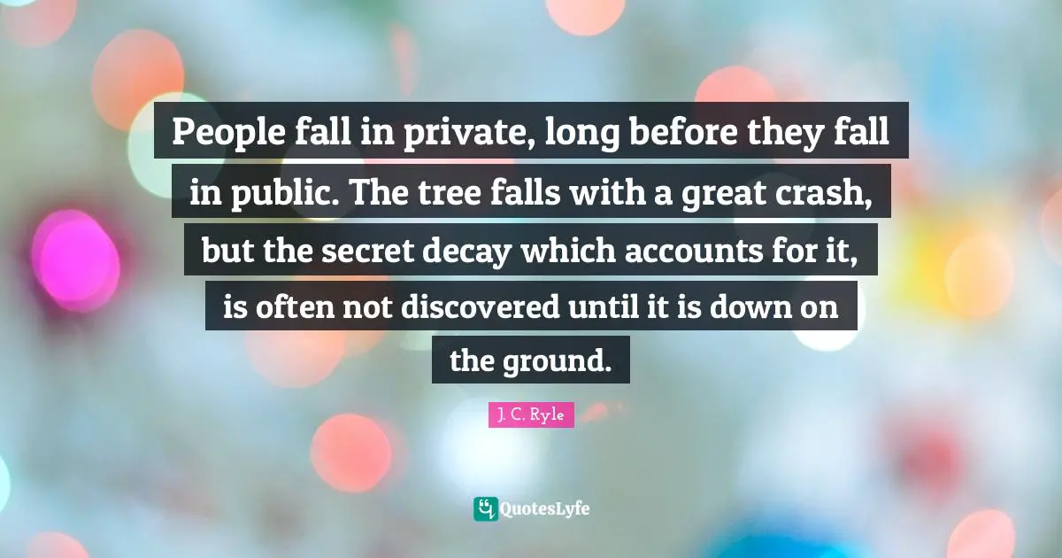 People fall in private, long before they fall in public. The tree falls with a great crash, but the secret decay which accounts for it, is often not discovered until it is down on the ground.