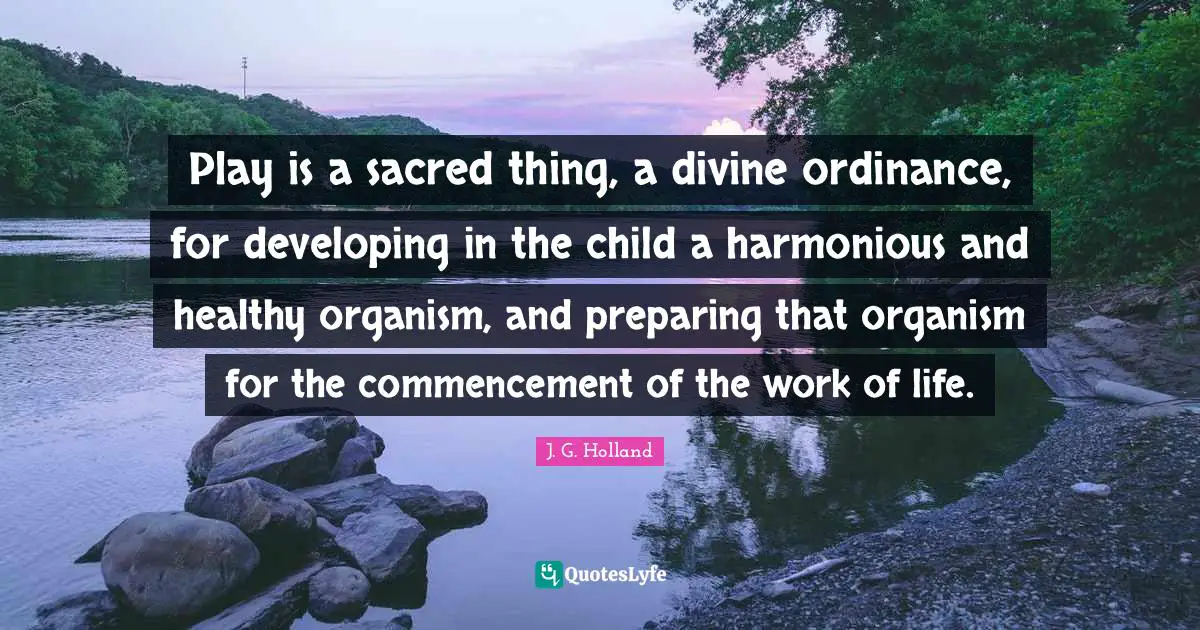 Play is a sacred thing, a divine ordinance, for developing in the child a harmonious and healthy organism, and preparing that organism for the commencement of the work of life.