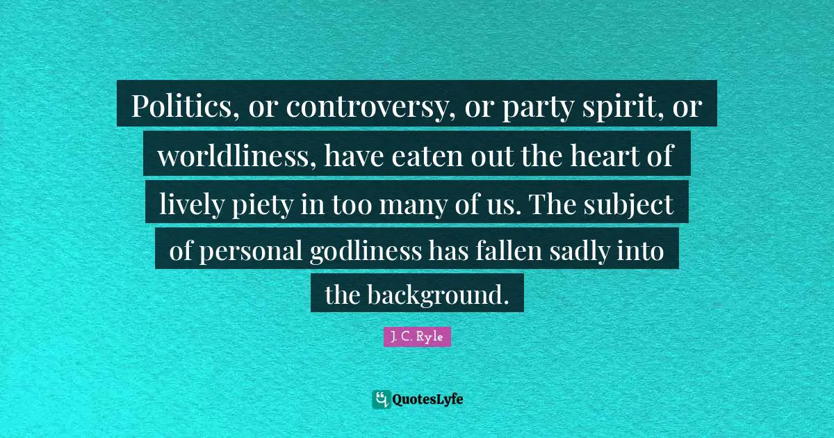 Politics, or controversy, or party spirit, or worldliness, have eaten out the heart of lively piety in too many of us. The subject of personal godliness has fallen sadly into the background.