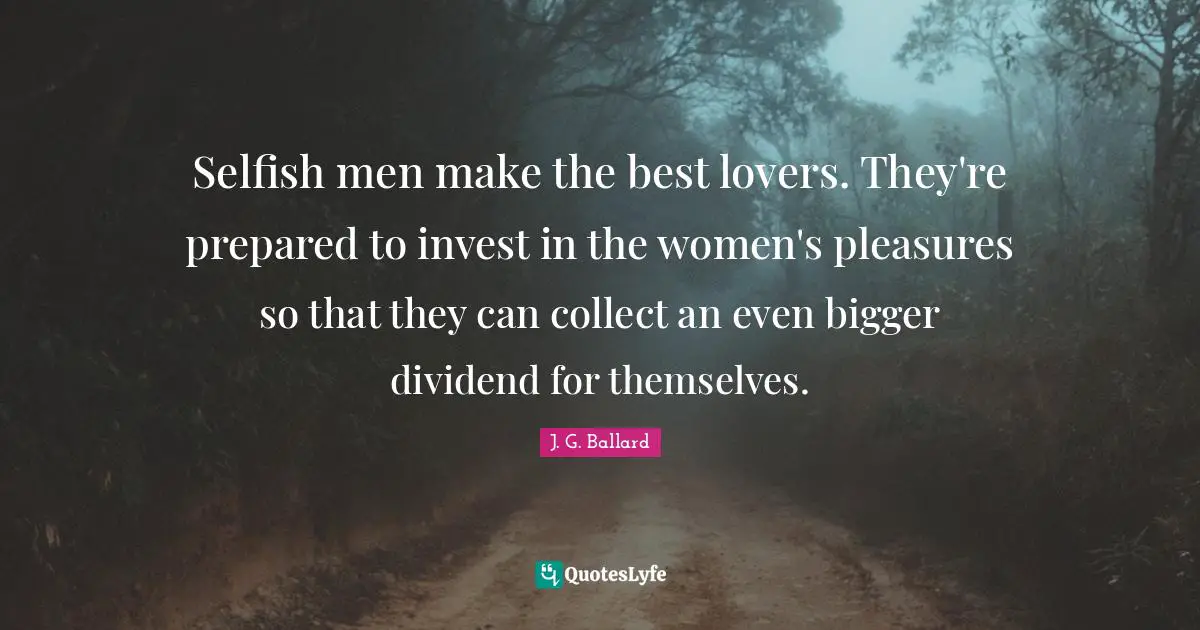 Selfish men make the best lovers. They're prepared to invest in the women's pleasures so that they can collect an even bigger dividend for themselves.
