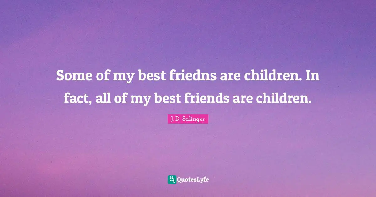 Some of my best friedns are children. In fact, all of my best friends are children.