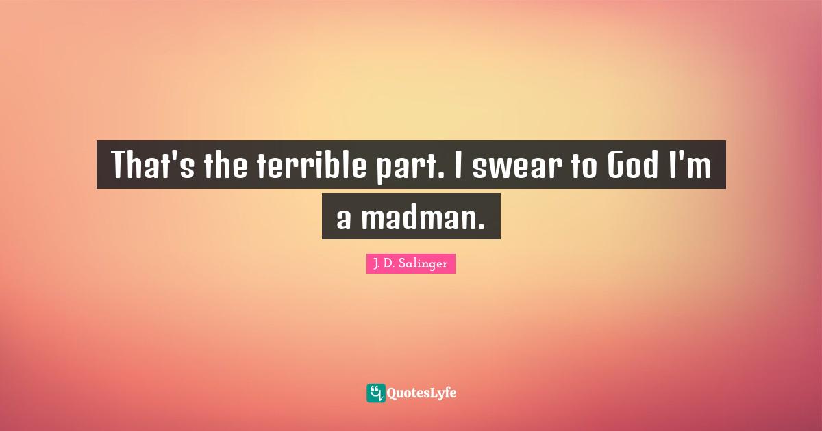 That's the terrible part. I swear to God I'm a madman.