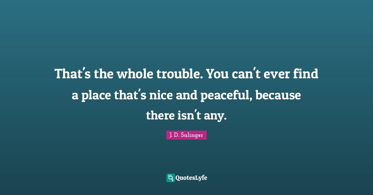 That's the whole trouble. You can't ever find a place that's nice and peaceful, because there isn't any.