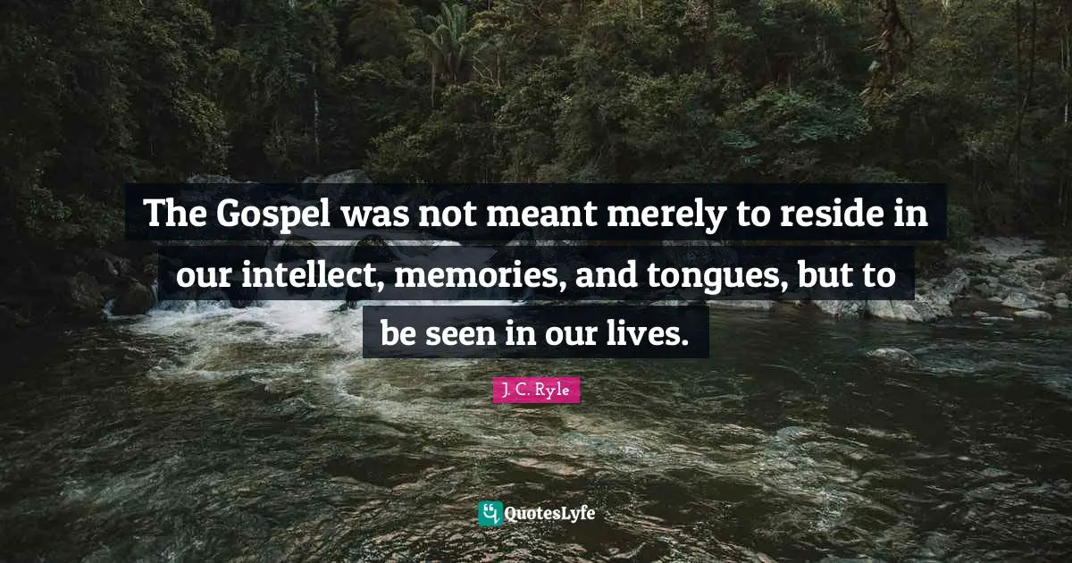 The Gospel was not meant merely to reside in our intellect, memories, and tongues, but to be seen in our lives.