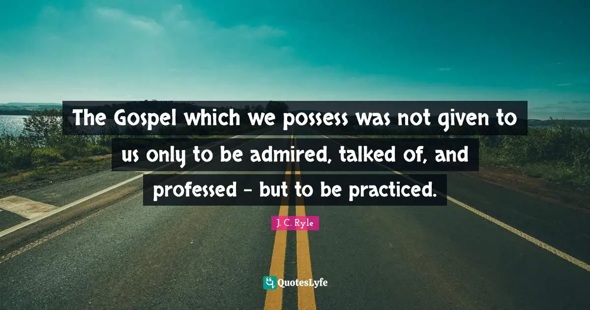 The Gospel which we possess was not given to us only to be admired, talked of, and professed - but to be practiced.