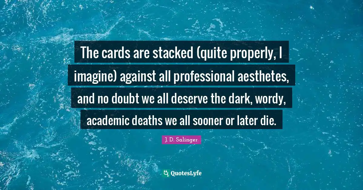 The cards are stacked (quite properly, I imagine) against all professional aesthetes, and no doubt we all deserve the dark, wordy, academic deaths we all sooner or later die.