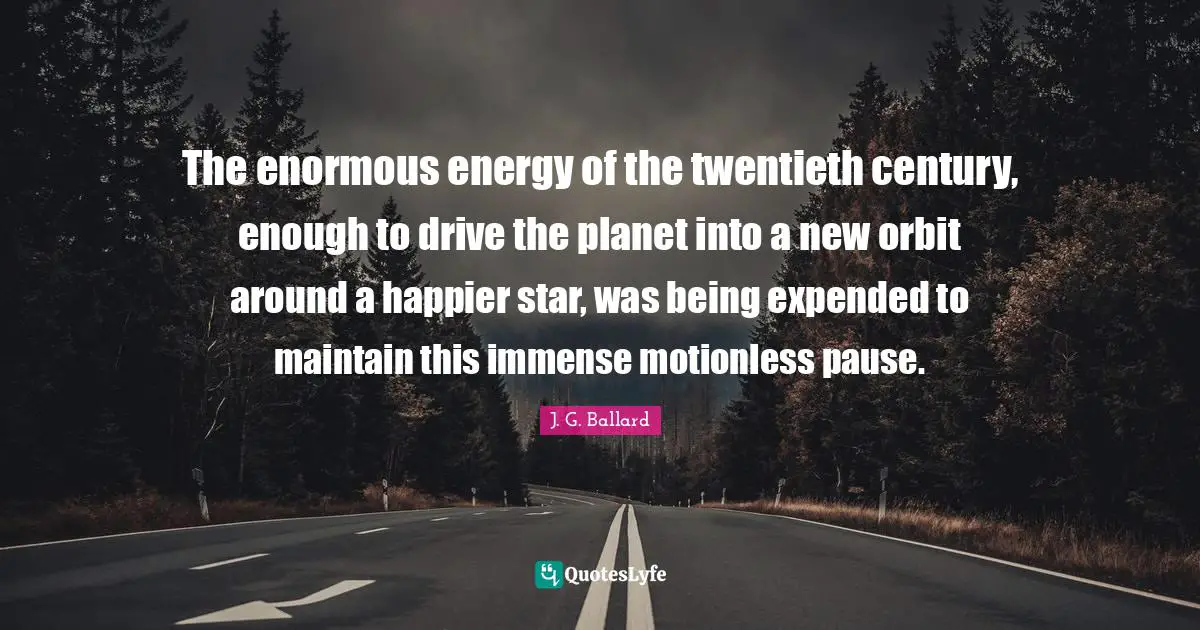 The enormous energy of the twentieth century, enough to drive the planet into a new orbit around a happier star, was being expended to maintain this immense motionless pause.
