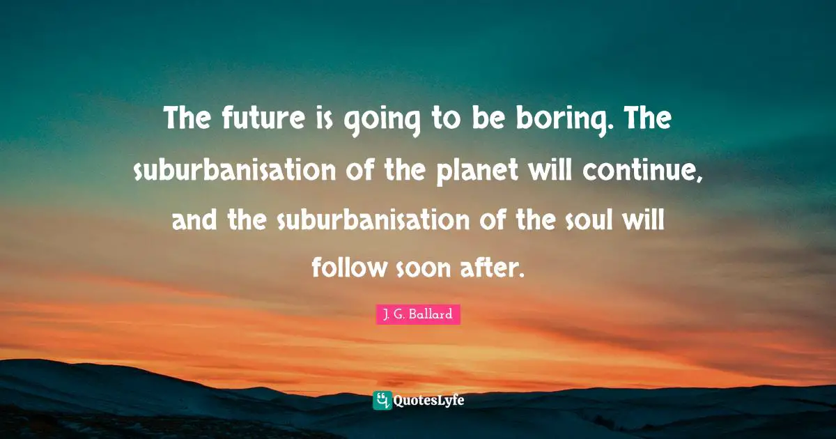 The future is going to be boring. The suburbanisation of the planet will continue, and the suburbanisation of the soul will follow soon after.