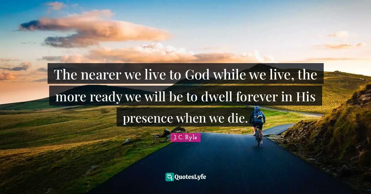 The nearer we live to God while we live, the more ready we will be to dwell forever in His presence when we die.