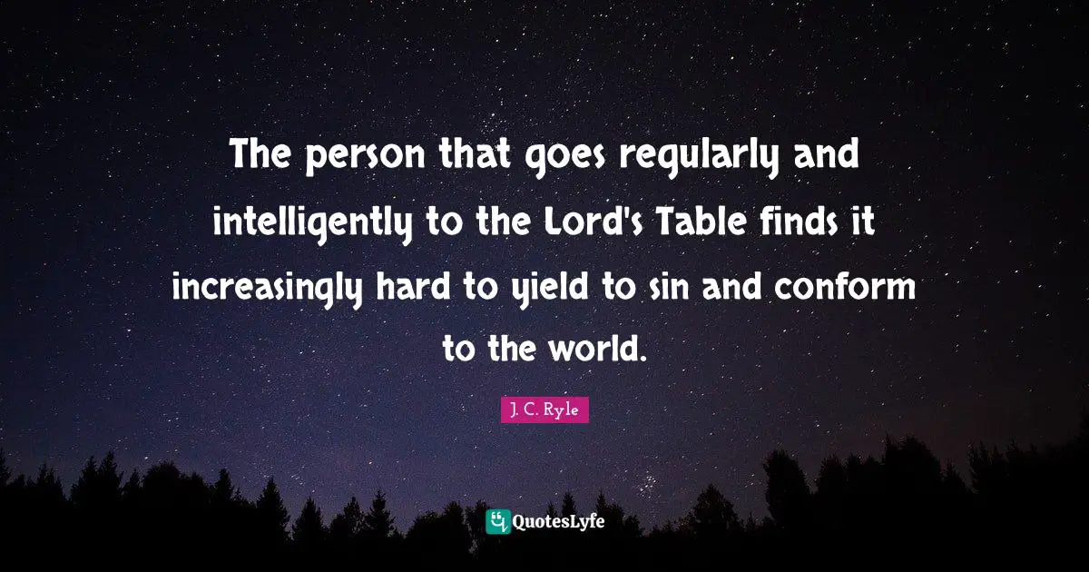 The person that goes regularly and intelligently to the Lord's Table finds it increasingly hard to yield to sin and conform to the world.