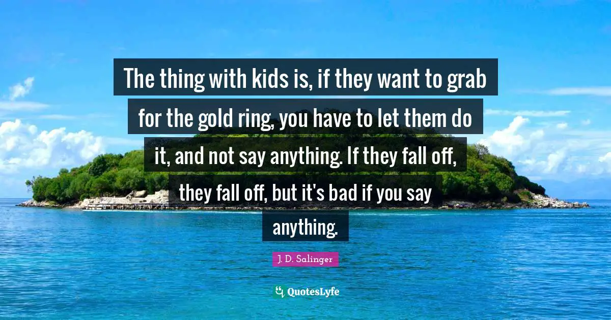 J.D. Salinger Quotes: "The thing with kids is, if they want to grab for the gold ring, you have to let them do it, and not say anything. If they fall off, they fall off, but it's bad if you say anything."