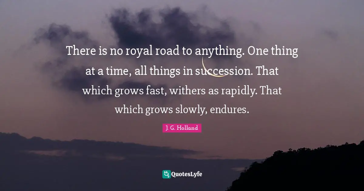 There is no royal road to anything. One thing at a time, all things in succession. That which grows fast, withers as rapidly. That which grows slowly, endures.