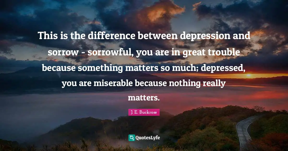 This is the difference between depression and sorrow - sorrowful, you are in great trouble because something matters so much; depressed, you are miserable because nothing really matters.