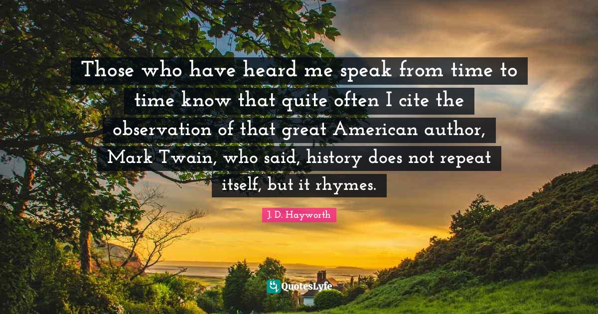 Those who have heard me speak from time to time know that quite often I cite the observation of that great American author, Mark Twain, who said, history does not repeat itself, but it rhymes.