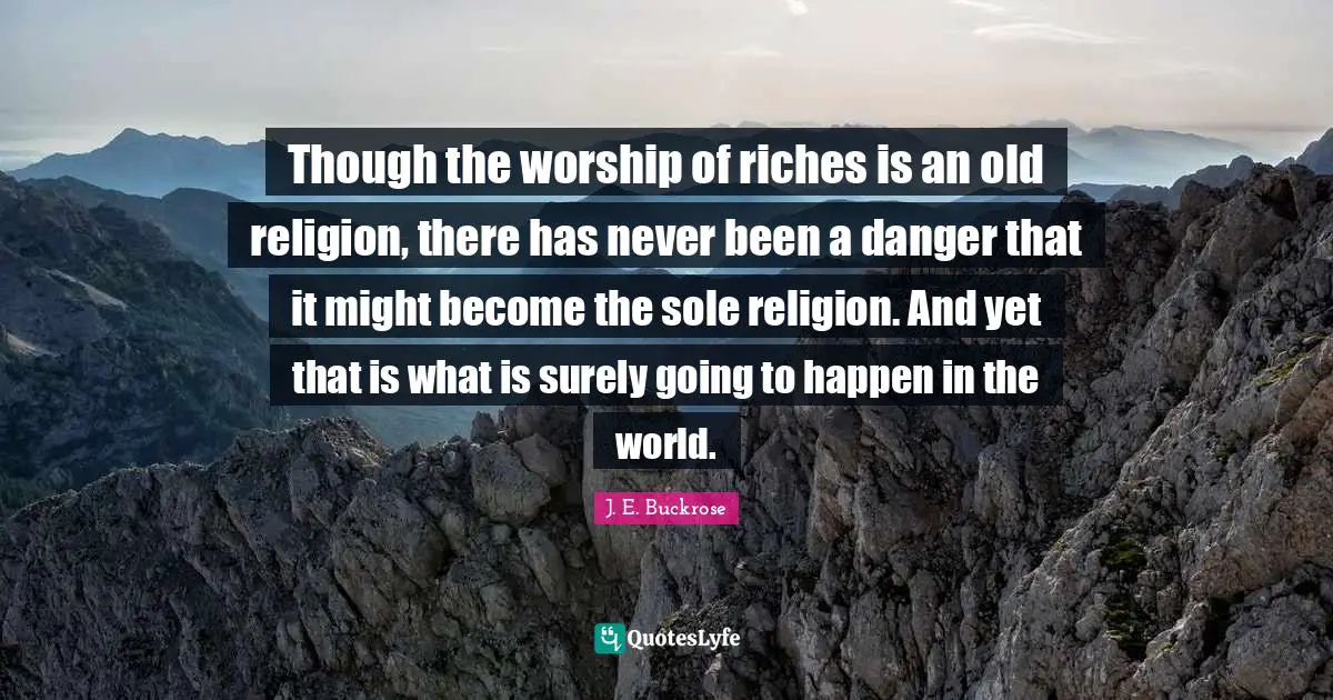 Though the worship of riches is an old religion, there has never been a danger that it might become the sole religion. And yet that is what is surely going to happen in the world.