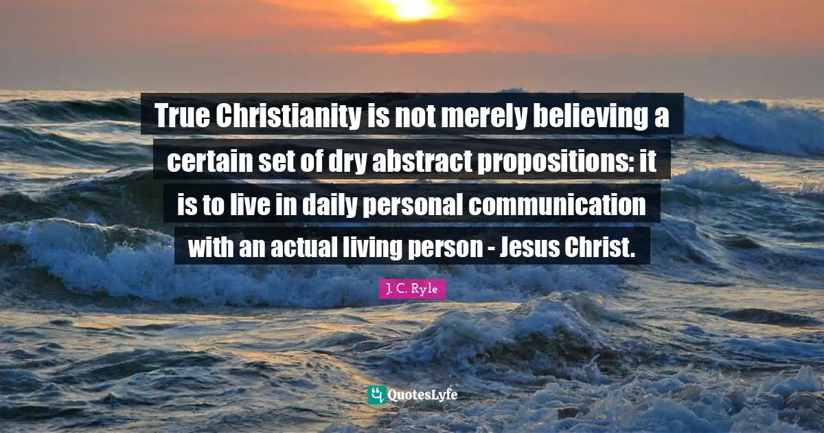 Certain Quotes: "True Christianity is not merely believing a certain set of dry abstract propositions: it is to live in daily personal communication with an actual living person - Jesus Christ."