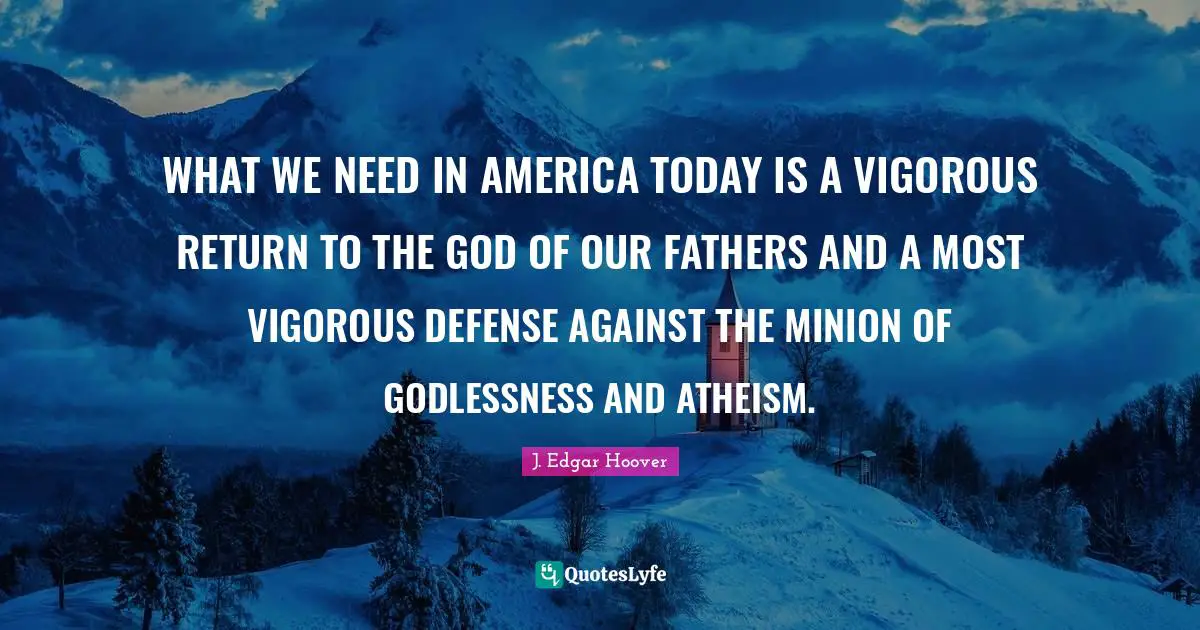 WHAT WE NEED IN AMERICA TODAY IS A VIGOROUS RETURN TO THE GOD OF OUR FATHERS AND A MOST VIGOROUS DEFENSE AGAINST THE MINION OF GODLESSNESS AND ATHEISM.