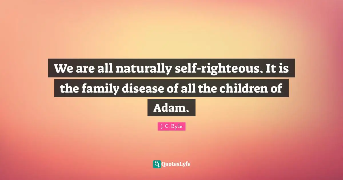 We are all naturally self-righteous. It is the family disease of all the children of Adam.