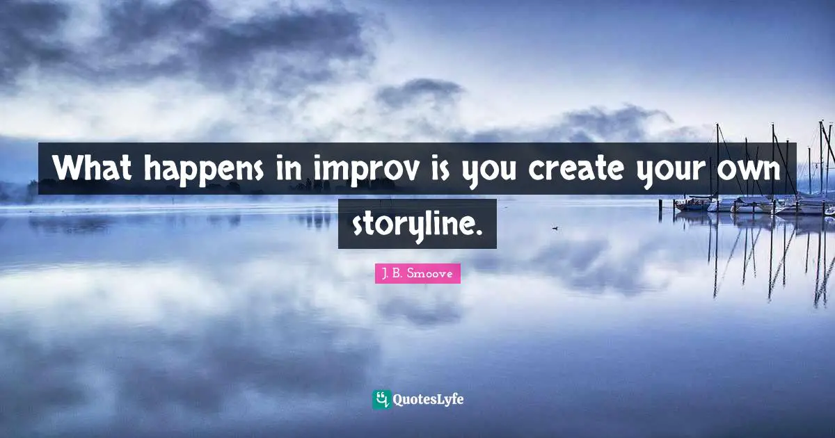 What happens in improv is you create your own storyline.