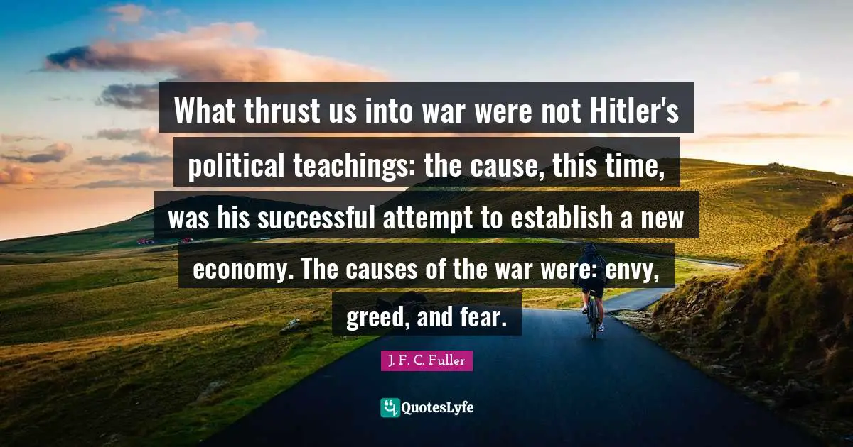 What thrust us into war were not Hitler's political teachings: the cause, this time, was his successful attempt to establish a new economy. The causes of the war were: envy, greed, and fear.