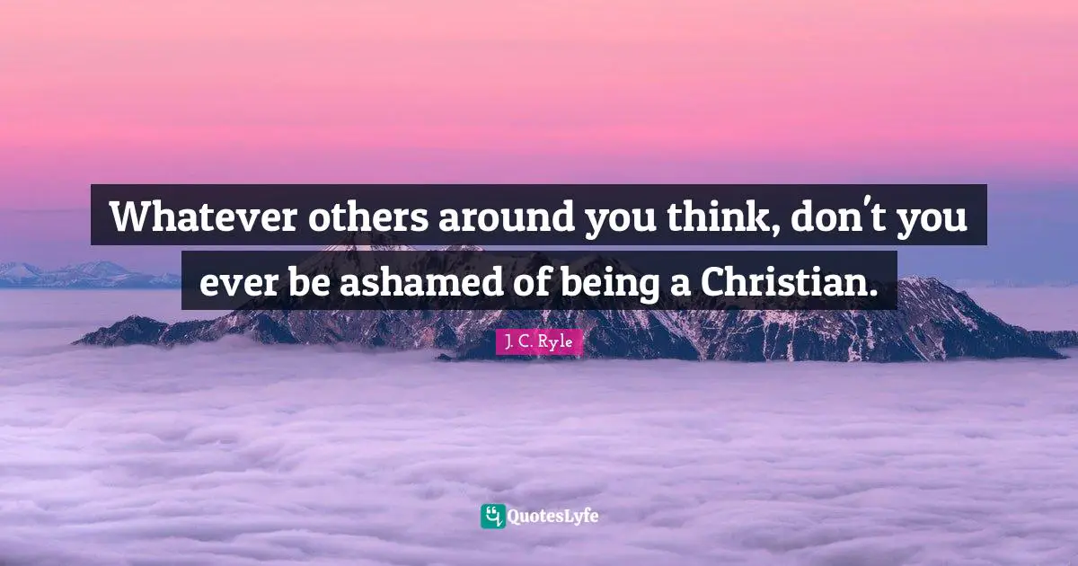 Whatever others around you think, don't you ever be ashamed of being a Christian.