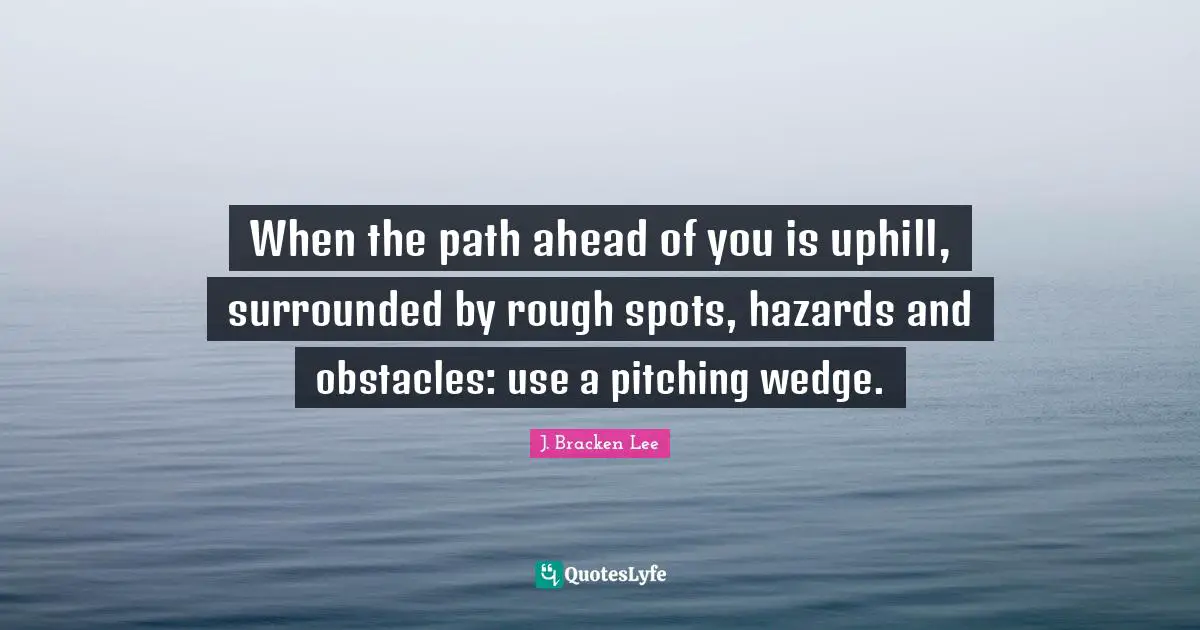 When the path ahead of you is uphill, surrounded by rough spots, hazards and obstacles: use a pitching wedge.