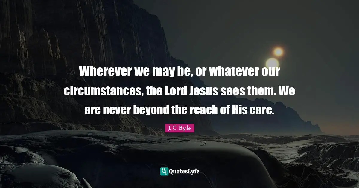 J.C. Ryle Quotes: "Wherever we may be, or whatever our circumstances, the Lord Jesus sees them. We are never beyond the reach of His care."