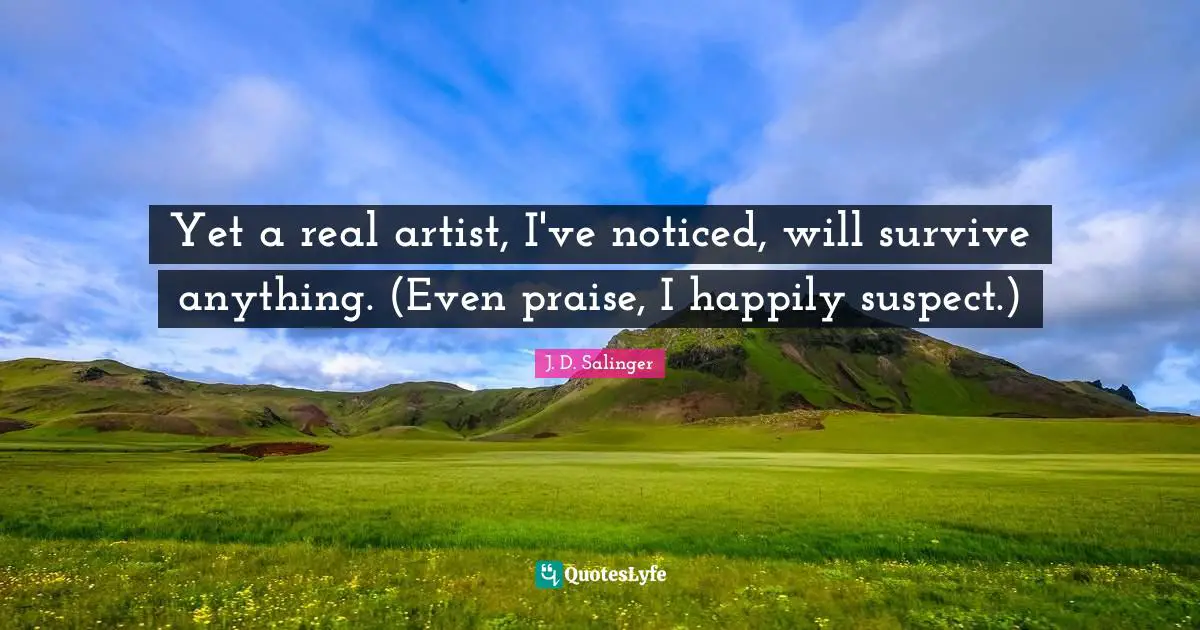 Yet a real artist, I've noticed, will survive anything. (Even praise, I happily suspect.)