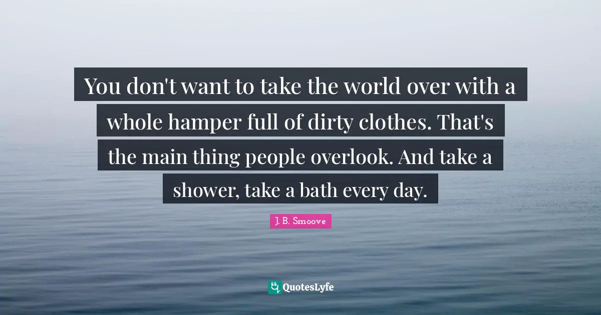 You don't want to take the world over with a whole hamper full of dirty clothes. That's the main thing people overlook. And take a shower, take a bath every day.