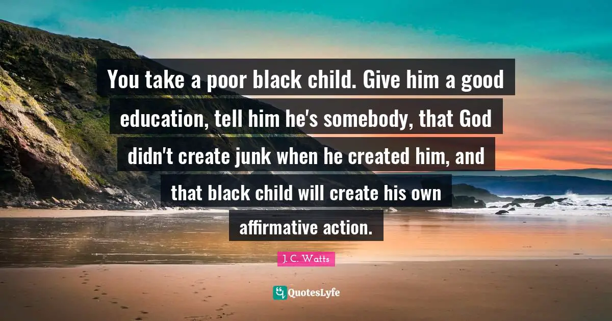 You take a poor black child. Give him a good education, tell him he's somebody, that God didn't create junk when he created him, and that black child will create his own affirmative action.