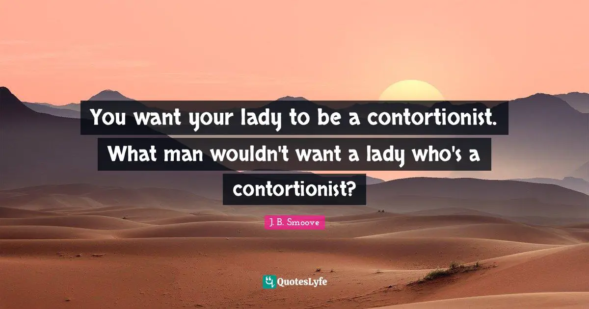 You want your lady to be a contortionist. What man wouldn't want a lady who's a contortionist?