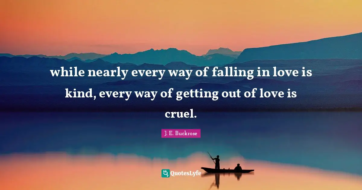 while nearly every way of falling in love is kind, every way of getting out of love is cruel.